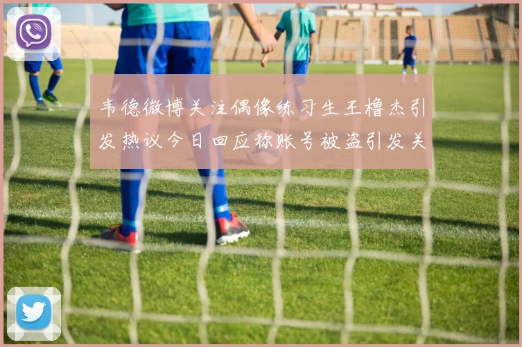 韦德微博关注偶像练习生王橹杰引发热议今日回应称账号被盗引发关注