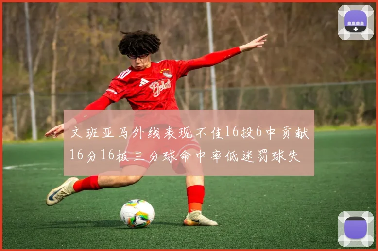文班亚马外线表现不佳16投6中贡献16分16板三分球命中率低迷罚球失准影响球队表现