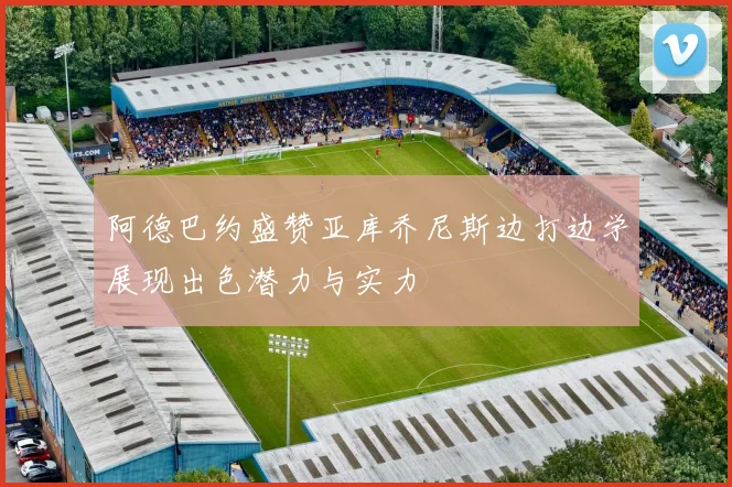 阿德巴约盛赞亚库乔尼斯边打边学展现出色潜力与实力