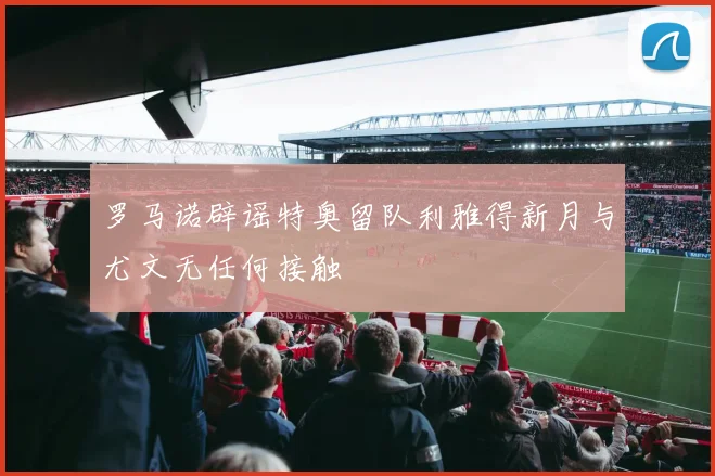 罗马诺辟谣特奥留队利雅得新月与尤文无任何接触