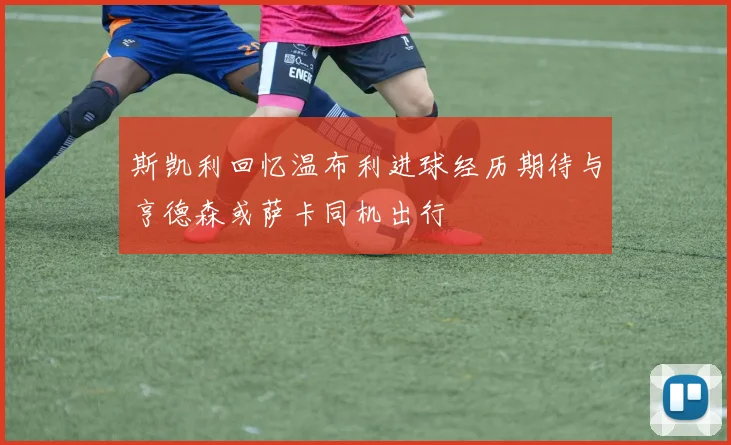 斯凯利回忆温布利进球经历期待与亨德森或萨卡同机出行