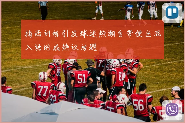 梅西训练引发球迷热潮自带便当混入场地成热议话题