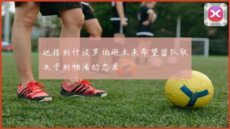 达格利什谈罗伯逊未来希望留队取决于利物浦的态度