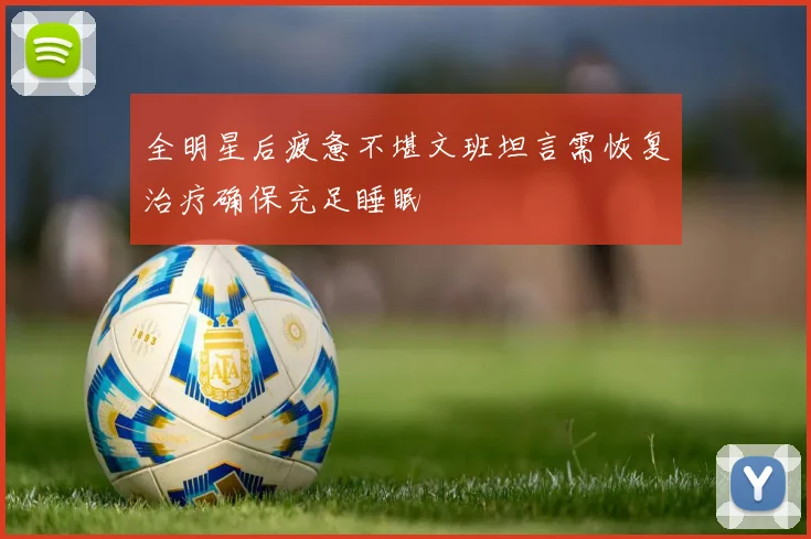 全明星后疲惫不堪文班坦言需恢复治疗确保充足睡眠
