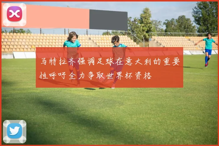 马特拉齐强调足球在意大利的重要性呼吁全力争取世界杯资格