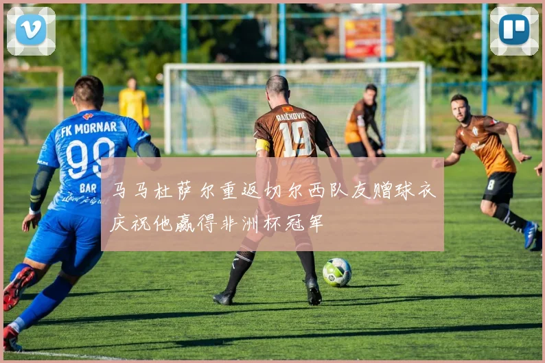 马马杜萨尔重返切尔西队友赠球衣庆祝他赢得非洲杯冠军