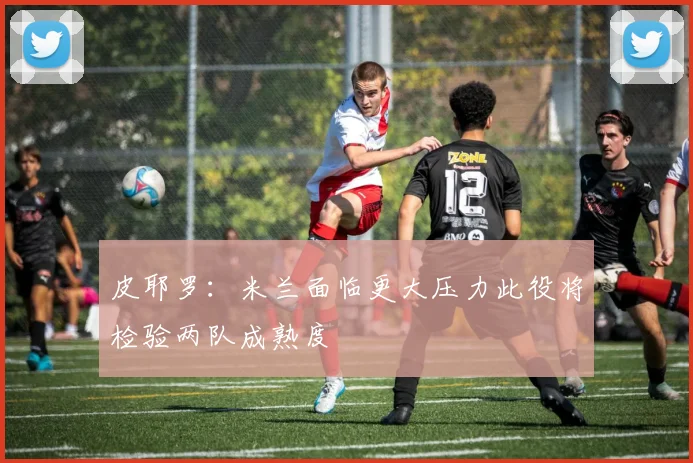 皮耶罗：米兰面临更大压力此役将检验两队成熟度