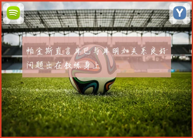 帕金斯直言库巴与库明加关系良好问题出在教练身上