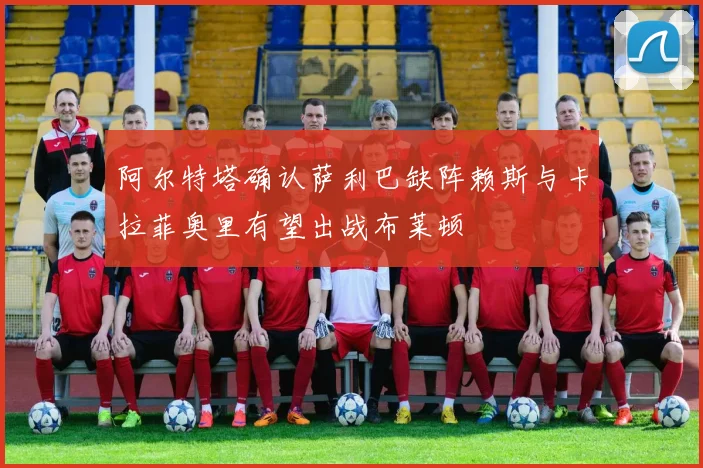阿尔特塔确认萨利巴缺阵赖斯与卡拉菲奥里有望出战布莱顿