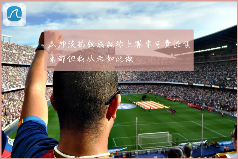 瓜帅谈执教成就称上赛季可责怪俱乐部但我从未如此做