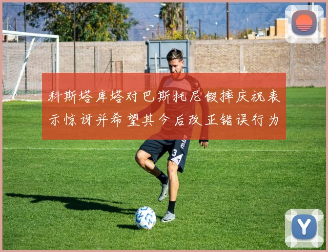 科斯塔库塔对巴斯托尼假摔庆祝表示惊讶并希望其今后改正错误行为