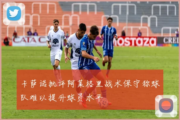 卡萨诺批评阿莱格里战术保守称球队难以提升球员水平