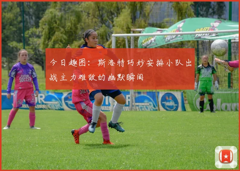 今日趣图：斯洛特巧妙安排小队出战主力难敌的幽默瞬间