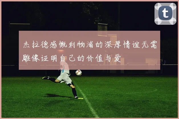 杰拉德感慨利物浦的深厚情谊无需雕像证明自己的价值与爱
