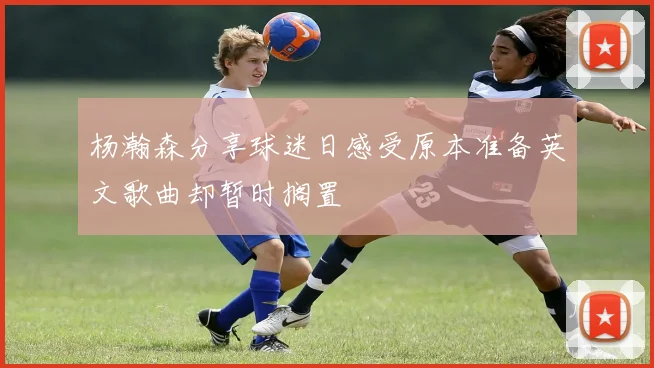 杨瀚森分享球迷日感受原本准备英文歌曲却暂时搁置