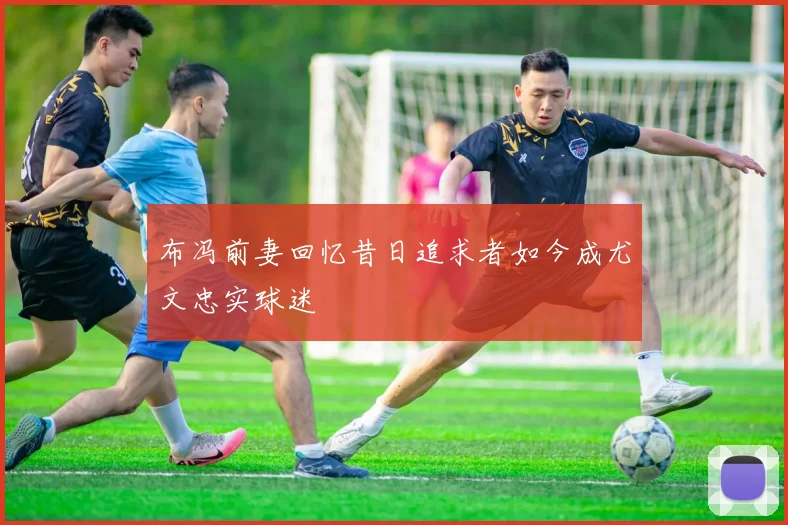 布冯前妻回忆昔日追求者如今成尤文忠实球迷