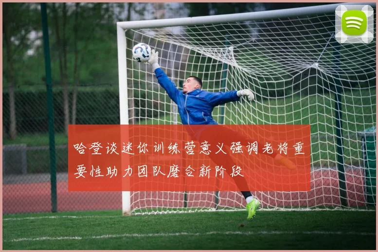 哈登谈迷你训练营意义强调老将重要性助力团队磨合新阶段