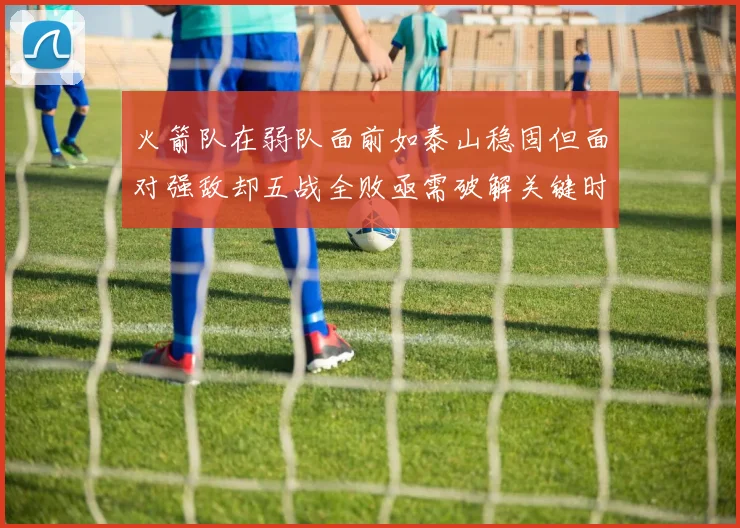 火箭队在弱队面前如泰山稳固但面对强敌却五战全败亟需破解关键时刻失误困境