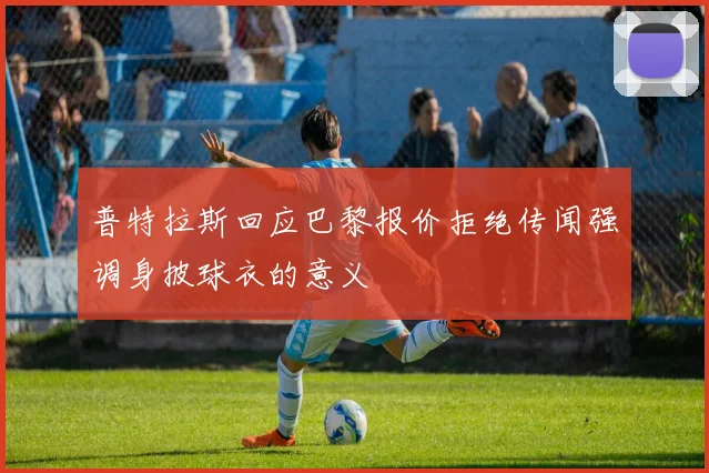 普特拉斯回应巴黎报价拒绝传闻强调身披球衣的意义